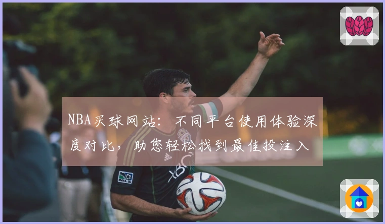 NBA买球网站：不同平台使用体验深度对比，助您轻松找到最佳投注入口
