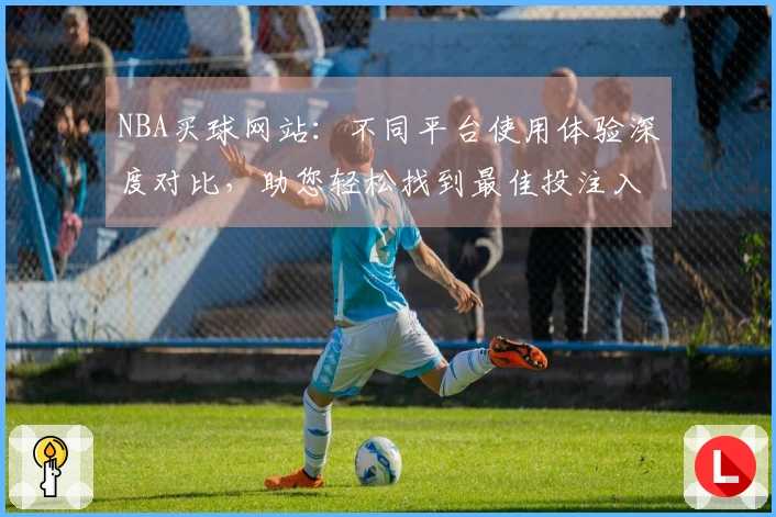 NBA买球网站：不同平台使用体验深度对比，助您轻松找到最佳投注入口