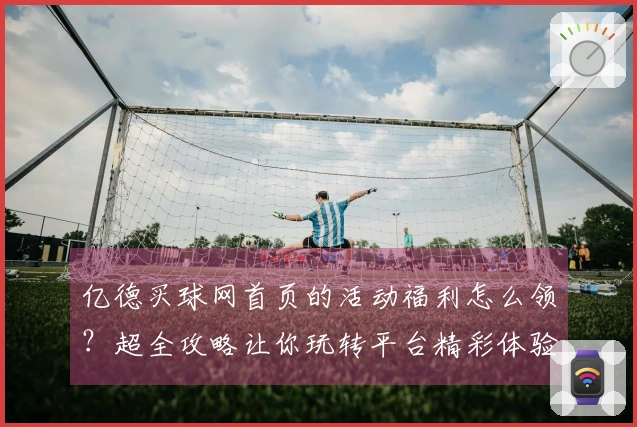 亿德买球网首页的活动福利怎么领？超全攻略让你玩转平台精彩体验