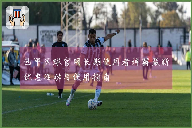 西甲买球官网长期使用者详解最新优惠活动与使用指南