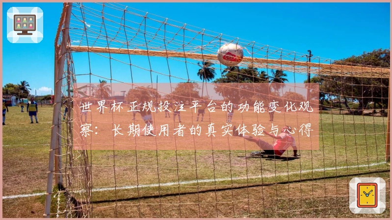 世界杯正规投注平台的功能变化观察：长期使用者的真实体验与心得分享