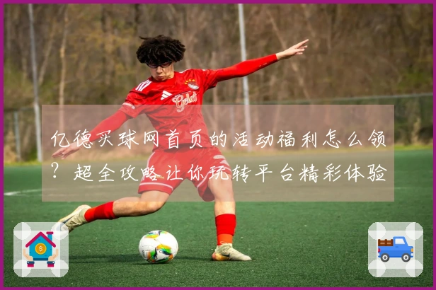 亿德买球网首页的活动福利怎么领？超全攻略让你玩转平台精彩体验