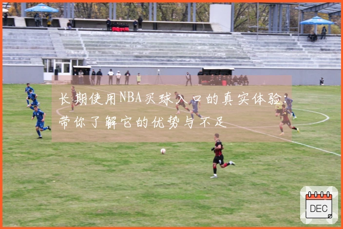 长期使用NBA买球入口的真实体验：带你了解它的优势与不足