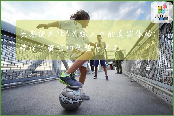 长期使用NBA买球入口的真实体验：带你了解它的优势与不足