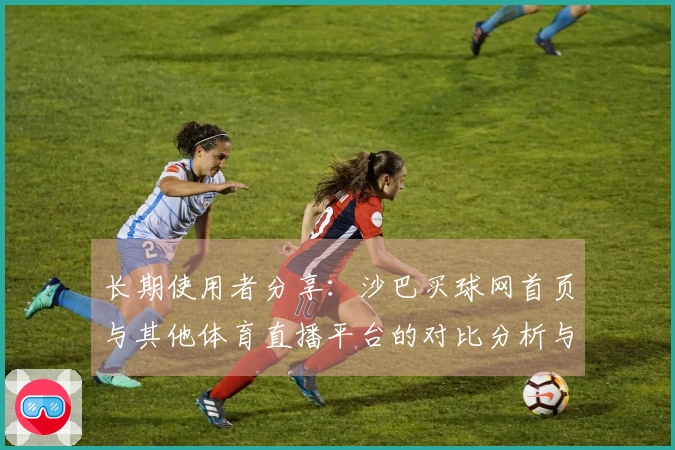 长期使用者分享：沙巴买球网首页与其他体育直播平台的对比分析与使用体验